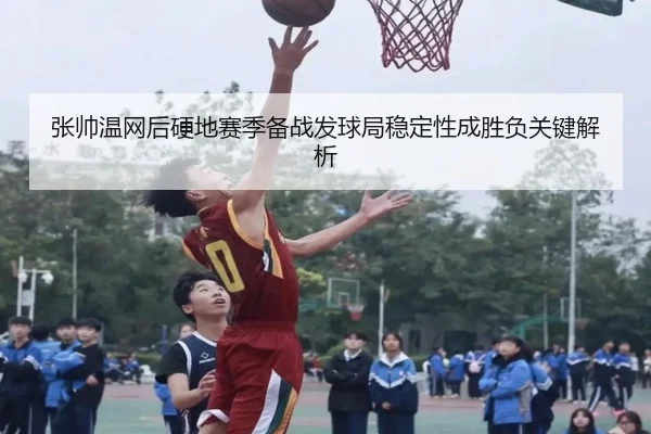 张帅温网后硬地赛季备战发球局稳定性成胜负关键解析